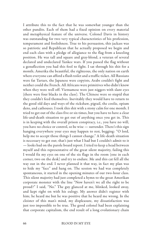 T actibute this to the face that he was somewhat younger than the other pundits. Each of chem had a fixed opinion on every material and metaphysical feature of the universe. Colonel Davis in history was oueseanding for ewo very typieal characterisics of his profession. temperament and foolishness. Teue o his persuasion, chis jackass was 5o parriotic and Republican that he aceually proposed we begin and end each class with a pledge of allegiance to the flag from a kneeling position. He was tall and square and gray-blond, a veteran of several declared and undeclared Yankee wars. If you passed the flag without a genuflection you had this fool to fight. I sat through his shit for 2 month; Amerika the beautiful,the righteous, the only nation on carth where veryone can afford a flush toilet and a raffc tike. All Russians were fat Tartars, the Japanese were copyises, Arabs couldn’t fight and neither could the French. All Africans were primitives who didn’ know when they were well off, Vietnamese were just niggers with slant eyes (chere were fous blacks in the clas). The Chinese were so scupid that they couldn’t feed themselves. Incvitably they would have to return to the good old days and ways of the rickshav, pigeail, the coolie, opium dens, and cathouses. I took this shit with a stony calm for one monch. I tried to get out of the clas five or six times, but you have to have a clear life-and-death situation to get out of anything once you get in. This is in keeping with the overall prison conspiracy, .., you have no will, you have no choice or control, o be wise — surrender. There’s thissign hanging everywhere your eyes may happen to rese, begging: “O lord, help me to accept those things | cannot change.” A lfe-death situation is necessary to get out; that’ juse what [ had but I couldn’ admit to it — looks bad on the parole board report. I ried to keep a head between myself and ehis representariv of the geeat silent majority, failing this Twould fix my eyes on one of the six flagsin the room (one in cach corner, two on the desk) and try to endure. Me and this cat fellall he way out in the end. I never planned it that way. in fact my plan was to hide my “face” and hang on. The session we had was completely spontancous, it started in the opening minutes of our two-hour class This silene majority had juse completed  hymn to the grear Amerikan corporate monster with the line “Now haven’ we all the right to be proud?” [ said, "No.” The guy glanced at me, blinked, looked away. and kept righe on with his eulogy. My answer didn’ regiseer with him; he heard me but he was positive that he heard me wrong, In the cloister of this man’s mind, my displeasure, my dissatisfaction was juse too impossible to be true. The good colonel had been explaining that corporate capitalism, the end result of a long evolutionary chain  & BLOOD IN MY EYE 